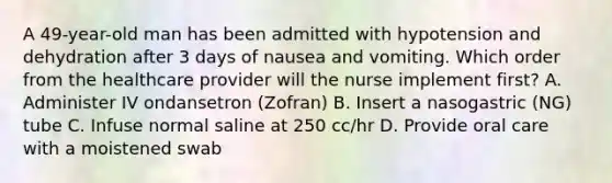 A 49-year-old man has been admitted with hypotension and dehydration after 3 days of nausea and vomiting. Which order from the healthcare provider will the nurse implement first? A. Administer IV ondansetron (Zofran) B. Insert a nasogastric (NG) tube C. Infuse normal saline at 250 cc/hr D. Provide oral care with a moistened swab