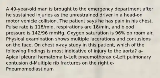 A 49-year-old man is brought to the emergency department after he sustained injuries as the unrestrained driver in a head-on motor vehicle collision. The patient says he has pain in his chest. Pulse rate is 118/min, respirations are 18/min, and blood pressure is 142/96 mmHg. Oxygen saturation is 96% on room air. Physical examination shows multiple lacerations and contusions on the face. On chest x-ray study in this patient, which of the following findings is most indicative of injury to the aorta? a-Apical pleural hematoma b-Left pneumothorax c-Left pulmonary contusion d-Multiple rib fractures on the right e-Pneumomediastinum