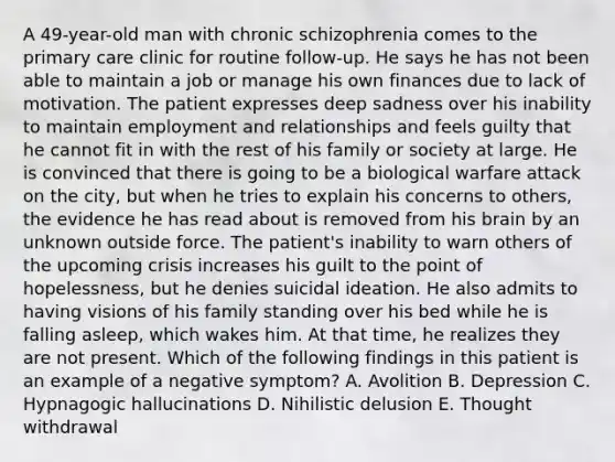 A 49-year-old man with chronic schizophrenia comes to the primary care clinic for routine follow-up. He says he has not been able to maintain a job or manage his own finances due to lack of motivation. The patient expresses deep sadness over his inability to maintain employment and relationships and feels guilty that he cannot fit in with the rest of his family or society at large. He is convinced that there is going to be a biological warfare attack on the city, but when he tries to explain his concerns to others, the evidence he has read about is removed from his brain by an unknown outside force. The patient's inability to warn others of the upcoming crisis increases his guilt to the point of hopelessness, but he denies suicidal ideation. He also admits to having visions of his family standing over his bed while he is falling asleep, which wakes him. At that time, he realizes they are not present. Which of the following findings in this patient is an example of a negative symptom? A. Avolition B. Depression C. Hypnagogic hallucinations D. Nihilistic delusion E. Thought withdrawal