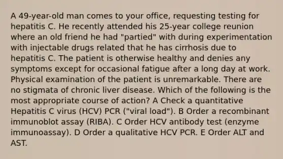 A 49-year-old man comes to your office, requesting testing for hepatitis C. He recently attended his 25-year college reunion where an old friend he had "partied" with during experimentation with injectable drugs related that he has cirrhosis due to hepatitis C. The patient is otherwise healthy and denies any symptoms except for occasional fatigue after a long day at work. Physical examination of the patient is unremarkable. There are no stigmata of chronic liver disease. Which of the following is the most appropriate course of action? A Check a quantitative Hepatitis C virus (HCV) PCR ("viral load"). B Order a recombinant immunoblot assay (RIBA). C Order HCV antibody test (enzyme immunoassay). D Order a qualitative HCV PCR. E Order ALT and AST.