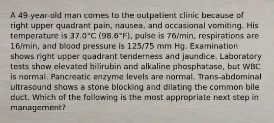 A 49-year-old man comes to the outpatient clinic because of right upper quadrant pain, nausea, and occasional vomiting. His temperature is 37.0°C (98.6°F), pulse is 76/min, respirations are 16/min, and blood pressure is 125/75 mm Hg. Examination shows right upper quadrant tenderness and jaundice. Laboratory tests show elevated bilirubin and alkaline phosphatase, but WBC is normal. Pancreatic enzyme levels are normal. Trans-abdominal ultrasound shows a stone blocking and dilating the common bile duct. Which of the following is the most appropriate next step in management?