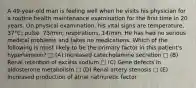 A 49-year-old man is feeling well when he visits his physician for a routine health maintenance examination for the first time in 20 years. On physical examination, his vital signs are temperature, 37°C; pulse, 73/min; respirations, 14/min. He has had no serious medical problems and takes no medications. Which of the following is most likely to be the primary factor in this patient's hypertension? □ (A) Increased catecholamine secretion □ (B) Renal retention of excess sodium □ (C) Gene defects in aldosterone metabolism □ (D) Renal artery stenosis □ (E) Increased production of atrial natriuretic factor