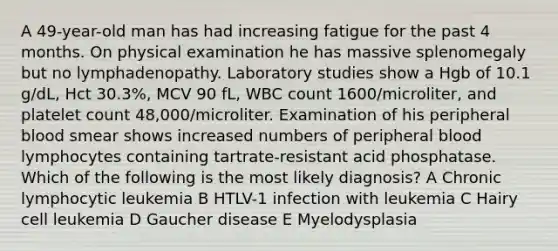 A 49-year-old man has had increasing fatigue for the past 4 months. On physical examination he has massive splenomegaly but no lymphadenopathy. Laboratory studies show a Hgb of 10.1 g/dL, Hct 30.3%, MCV 90 fL, WBC count 1600/microliter, and platelet count 48,000/microliter. Examination of his peripheral blood smear shows increased numbers of peripheral blood lymphocytes containing tartrate-resistant acid phosphatase. Which of the following is the most likely diagnosis? A Chronic lymphocytic leukemia B HTLV-1 infection with leukemia C Hairy cell leukemia D Gaucher disease E Myelodysplasia