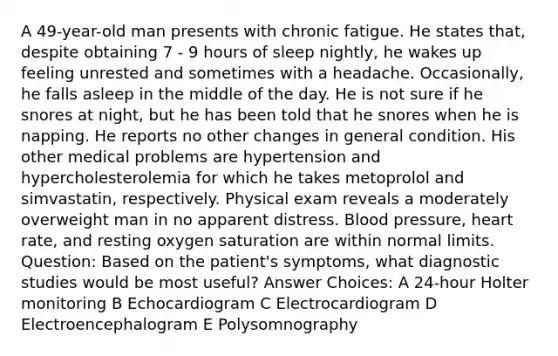 A 49-year-old man presents with chronic fatigue. He states that, despite obtaining 7 - 9 hours of sleep nightly, he wakes up feeling unrested and sometimes with a headache. Occasionally, he falls asleep in the middle of the day. He is not sure if he snores at night, but he has been told that he snores when he is napping. He reports no other changes in general condition. His other medical problems are hypertension and hypercholesterolemia for which he takes metoprolol and simvastatin, respectively. Physical exam reveals a moderately overweight man in no apparent distress. <a href='https://www.questionai.com/knowledge/kD0HacyPBr-blood-pressure' class='anchor-knowledge'>blood pressure</a>, heart rate, and resting oxygen saturation are within normal limits. Question: Based on the patient's symptoms, what diagnostic studies would be most useful? Answer Choices: A 24-hour Holter monitoring B Echocardiogram C Electrocardiogram D Electroencephalogram E Polysomnography