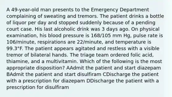 A 49-year-old man presents to the Emergency Department complaining of sweating and tremors. The patient drinks a bottle of liquor per day and stopped suddenly because of a pending court case. His last alcoholic drink was 3 days ago. On physical examination, his <a href='https://www.questionai.com/knowledge/kD0HacyPBr-blood-pressure' class='anchor-knowledge'>blood pressure</a> is 168/105 mm Hg, pulse rate is 106/minute, respirations are 22/minute, and temperature is 99.3°F. The patient appears agitated and restless with a visible tremor of bilateral hands. The triage team ordered folic acid, thiamine, and a multivitamin. Which of the following is the most appropriate disposition? AAdmit the patient and start diazepam BAdmit the patient and start disulfiram CDischarge the patient with a prescription for diazepam DDischarge the patient with a prescription for disulfiram