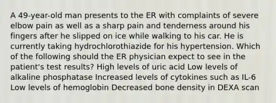 A 49-year-old man presents to the ER with complaints of severe elbow pain as well as a sharp pain and tenderness around his fingers after he slipped on ice while walking to his car. He is currently taking hydrochlorothiazide for his hypertension. Which of the following should the ER physician expect to see in the patient's test results? High levels of uric acid Low levels of alkaline phosphatase Increased levels of cytokines such as IL-6 Low levels of hemoglobin Decreased bone density in DEXA scan