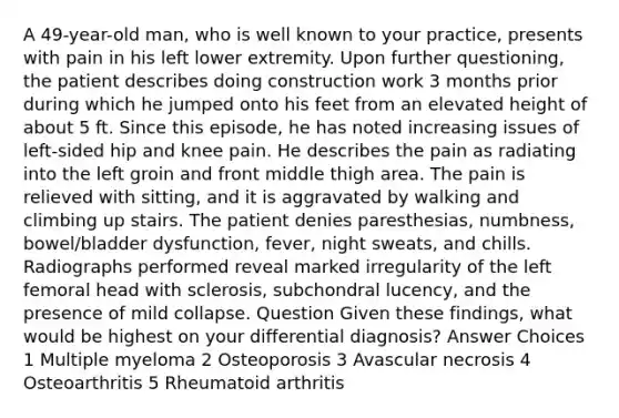 A 49-year-old man, who is well known to your practice, presents with pain in his left lower extremity. Upon further questioning, the patient describes doing construction work 3 months prior during which he jumped onto his feet from an elevated height of about 5 ft. Since this episode, he has noted increasing issues of left-sided hip and knee pain. He describes the pain as radiating into the left groin and front middle thigh area. The pain is relieved with sitting, and it is aggravated by walking and climbing up stairs. The patient denies paresthesias, numbness, bowel/bladder dysfunction, fever, night sweats, and chills. Radiographs performed reveal marked irregularity of the left femoral head with sclerosis, subchondral lucency, and the presence of mild collapse. Question Given these findings, what would be highest on your differential diagnosis? Answer Choices 1 Multiple myeloma 2 Osteoporosis 3 Avascular necrosis 4 Osteoarthritis 5 Rheumatoid arthritis