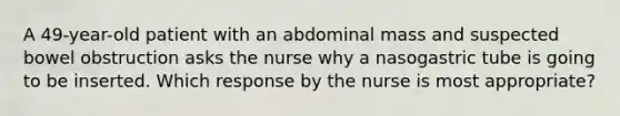 A 49-year-old patient with an abdominal mass and suspected bowel obstruction asks the nurse why a nasogastric tube is going to be inserted. Which response by the nurse is most appropriate?