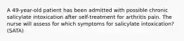 A 49-year-old patient has been admitted with possible chronic salicylate intoxication after self-treatment for arthritis pain. The nurse will assess for which symptoms for salicylate intoxication? (SATA)