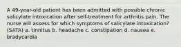 A 49-year-old patient has been admitted with possible chronic salicylate intoxication after self-treatment for arthritis pain. The nurse will assess for which symptoms of salicylate intoxication? (SATA) a. tinnitus b. headache c. constipation d. nausea e. bradycardia