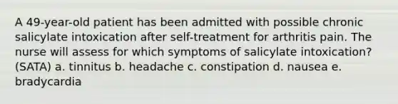 A 49-year-old patient has been admitted with possible chronic salicylate intoxication after self-treatment for arthritis pain. The nurse will assess for which symptoms of salicylate intoxication? (SATA) a. tinnitus b. headache c. constipation d. nausea e. bradycardia