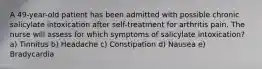 A 49-year-old patient has been admitted with possible chronic salicylate intoxication after self-treatment for arthritis pain. The nurse will assess for which symptoms of salicylate intoxication? a) Tinnitus b) Headache c) Constipation d) Nausea e) Bradycardia