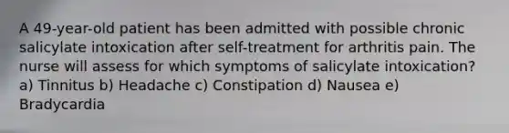 A 49-year-old patient has been admitted with possible chronic salicylate intoxication after self-treatment for arthritis pain. The nurse will assess for which symptoms of salicylate intoxication? a) Tinnitus b) Headache c) Constipation d) Nausea e) Bradycardia