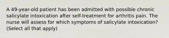 A 49-year-old patient has been admitted with possible chronic salicylate intoxication after self-treatment for arthritis pain. The nurse will assess for which symptoms of salicylate intoxication? (Select all that apply)