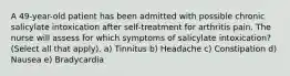 A 49-year-old patient has been admitted with possible chronic salicylate intoxication after self-treatment for arthritis pain. The nurse will assess for which symptoms of salicylate intoxication? (Select all that apply). a) Tinnitus b) Headache c) Constipation d) Nausea e) Bradycardia