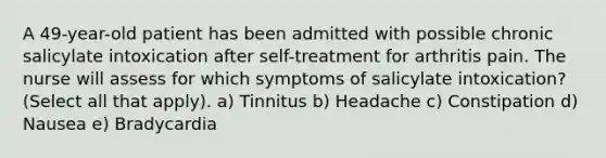 A 49-year-old patient has been admitted with possible chronic salicylate intoxication after self-treatment for arthritis pain. The nurse will assess for which symptoms of salicylate intoxication? (Select all that apply). a) Tinnitus b) Headache c) Constipation d) Nausea e) Bradycardia