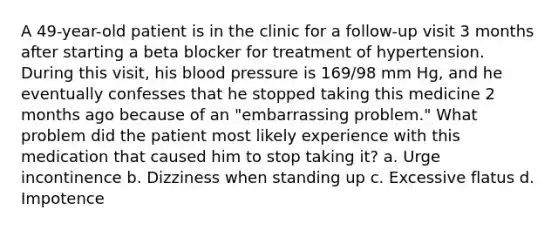 A 49-year-old patient is in the clinic for a follow-up visit 3 months after starting a beta blocker for treatment of hypertension. During this visit, his blood pressure is 169/98 mm Hg, and he eventually confesses that he stopped taking this medicine 2 months ago because of an "embarrassing problem." What problem did the patient most likely experience with this medication that caused him to stop taking it? a. Urge incontinence b. Dizziness when standing up c. Excessive flatus d. Impotence