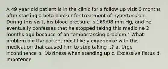 A 49-year-old patient is in the clinic for a follow-up visit 6 months after starting a beta blocker for treatment of hypertension. During this visit, his blood pressure is 169/98 mm Hg, and he eventually confesses that he stopped taking this medicine 2 months ago because of an "embarrassing problem." What problem did the patient most likely experience with this medication that caused him to stop taking it? a. Urge incontinence b. Dizziness when standing up c. Excessive flatus d. Impotence