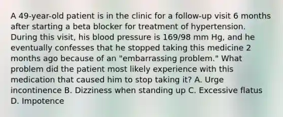 A 49-year-old patient is in the clinic for a follow-up visit 6 months after starting a beta blocker for treatment of hypertension. During this visit, his blood pressure is 169/98 mm Hg, and he eventually confesses that he stopped taking this medicine 2 months ago because of an "embarrassing problem." What problem did the patient most likely experience with this medication that caused him to stop taking it? A. Urge incontinence B. Dizziness when standing up C. Excessive flatus D. Impotence