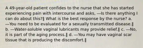 A 49-year-old patient confides to the nurse that she has started experiencing pain with intercourse and asks, ―Is there anything I can do about this?‖ What is the best response by the nurse? a. ―You need to be evaluated for a sexually transmitted disease.‖ b. ―Water-soluble vaginal lubricants may provide relief.‖ c. ―No, it is part of the aging process.‖ d. ―You may have vaginal scar tissue that is producing the discomfort.‖