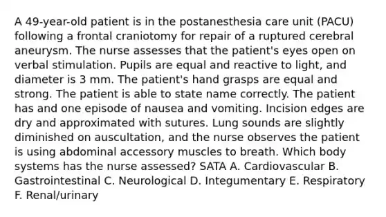 A 49-year-old patient is in the postanesthesia care unit (PACU) following a frontal craniotomy for repair of a ruptured cerebral aneurysm. The nurse assesses that the patient's eyes open on verbal stimulation. Pupils are equal and reactive to light, and diameter is 3 mm. The patient's hand grasps are equal and strong. The patient is able to state name correctly. The patient has and one episode of nausea and vomiting. Incision edges are dry and approximated with sutures. Lung sounds are slightly diminished on auscultation, and the nurse observes the patient is using abdominal accessory muscles to breath. Which body systems has the nurse assessed? SATA A. Cardiovascular B. Gastrointestinal C. Neurological D. Integumentary E. Respiratory F. Renal/urinary