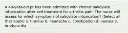 A 49-year-old pt has been admitted with chronic salicylate intoxication after self-treatment for arthritis pain. The nurse will assess for which symptoms of salicylate intoxication? (Select all that apply) a. tinnitus b. headache c. constipation d. nausea e. bradycardia