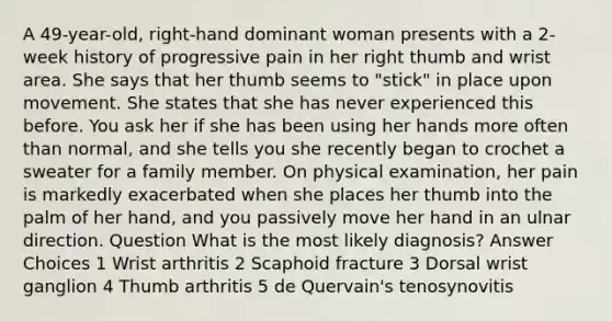 A 49-year-old, right-hand dominant woman presents with a 2-week history of progressive pain in her right thumb and wrist area. She says that her thumb seems to "stick" in place upon movement. She states that she has never experienced this before. You ask her if she has been using her hands more often than normal, and she tells you she recently began to crochet a sweater for a family member. On physical examination, her pain is markedly exacerbated when she places her thumb into the palm of her hand, and you passively move her hand in an ulnar direction. Question What is the most likely diagnosis? Answer Choices 1 Wrist arthritis 2 Scaphoid fracture 3 Dorsal wrist ganglion 4 Thumb arthritis 5 de Quervain's tenosynovitis