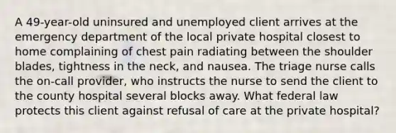 A 49-year-old uninsured and unemployed client arrives at the emergency department of the local private hospital closest to home complaining of chest pain radiating between the shoulder blades, tightness in the neck, and nausea. The triage nurse calls the on-call provider, who instructs the nurse to send the client to the county hospital several blocks away. What federal law protects this client against refusal of care at the private hospital?