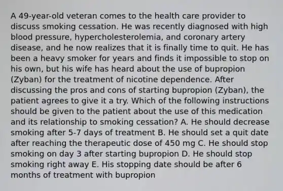 A 49-year-old veteran comes to the health care provider to discuss smoking cessation. He was recently diagnosed with high blood pressure, hypercholesterolemia, and coronary artery disease, and he now realizes that it is finally time to quit. He has been a heavy smoker for years and finds it impossible to stop on his own, but his wife has heard about the use of bupropion (Zyban) for the treatment of nicotine dependence. After discussing the pros and cons of starting bupropion (Zyban), the patient agrees to give it a try. Which of the following instructions should be given to the patient about the use of this medication and its relationship to smoking cessation? A. He should decrease smoking after 5-7 days of treatment B. He should set a quit date after reaching the therapeutic dose of 450 mg C. He should stop smoking on day 3 after starting bupropion D. He should stop smoking right away E. His stopping date should be after 6 months of treatment with bupropion