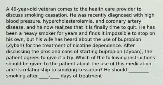 A 49-year-old veteran comes to the health care provider to discuss smoking cessation. He was recently diagnosed with high blood pressure, hypercholesterolemia, and coronary artery disease, and he now realizes that it is finally time to quit. He has been a heavy smoker for years and finds it impossible to stop on his own, but his wife has heard about the use of bupropion (Zyban) for the treatment of nicotine dependence. After discussing the pros and cons of starting bupropion (Zyban), the patient agrees to give it a try. Which of the following instructions should be given to the patient about the use of this medication and its relationship to smoking cessation? He should _________ smoking after ____-____ days of treatment