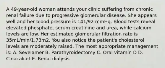 A 49-year-old woman attends your clinic suffering from chronic renal failure due to progressive glomerular disease. She appears well and her blood pressure is 141/92 mmHg. Blood tests reveal elevated phosphate, serum creatinine and urea, while calcium levels are low. Her estimated glomerular filtration rate is 35mL/min/1.73m2. You also notice the patient's cholesterol levels are moderately raised. The most appropriate management is: A. Sevelamer B. Parathyroidectomy C. Oral vitamin D D. Cinacalcet E. Renal dialysis