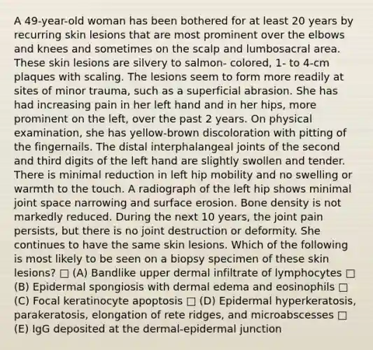 A 49-year-old woman has been bothered for at least 20 years by recurring skin lesions that are most prominent over the elbows and knees and sometimes on the scalp and lumbosacral area. These skin lesions are silvery to salmon- colored, 1- to 4-cm plaques with scaling. The lesions seem to form more readily at sites of minor trauma, such as a superficial abrasion. She has had increasing pain in her left hand and in her hips, more prominent on the left, over the past 2 years. On physical examination, she has yellow-brown discoloration with pitting of the fingernails. The distal interphalangeal joints of the second and third digits of the left hand are slightly swollen and tender. There is minimal reduction in left hip mobility and no swelling or warmth to the touch. A radiograph of the left hip shows minimal joint space narrowing and surface erosion. Bone density is not markedly reduced. During the next 10 years, the joint pain persists, but there is no joint destruction or deformity. She continues to have the same skin lesions. Which of the following is most likely to be seen on a biopsy specimen of these skin lesions? □ (A) Bandlike upper dermal infiltrate of lymphocytes □ (B) Epidermal spongiosis with dermal edema and eosinophils □ (C) Focal keratinocyte apoptosis □ (D) Epidermal hyperkeratosis, parakeratosis, elongation of rete ridges, and microabscesses □ (E) IgG deposited at the dermal-epidermal junction