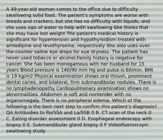 A 49-year-old woman comes to the office due to difficulty swallowing solid food. The patient's symptoms are worse with breads and crackers, but she has no difficulty with liquids, and she uses sips of water to help with swallowing She thinks that she may have lost weight The patient's medical history is significant for hypertension and hypothyroidism treated with amlodipine and levothyroxine, respectively She also uses over-the-counter saline eye drops for eye dryness. The patient has never used tobacco or alcohol.Family history is negative for cancer. She has been monogamous with her husband for 15 years Blood pressure is 140/90 mm Hg and pulse is 60/min. BMI is 19 kg/m2 Physical examination shows oral thrush, prominent dental caries, and bilateral, firm submandibular nodules. There is no lymphadenopathy Cardiopulmonary examination shows no abnormalities. Abdomen is soft and nontender with no organomegaly. There is no peripheral edema. Which of the following is the best next step to confirm this patient's diagnosis? QA Antibodies to Ro/SSA and La/SSB 0 B. CT scan of the neck 0 C. Eating disorder assessment 0 D. Esophageal endoscopy with biopsy 0 E. Submandibular gland biopsy 0 F Videofluoroscopic swallowing study