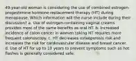 49-year-old woman is considering the use of combined estrogen-progesterone hormone replacement therapy (HT) during menopause. Which information will the nurse include during their discussion? a. Use of estrogen-containing vaginal creams provides most of the same benefits as oral HT. b. Increased incidence of colon cancer in women taking HT requires more frequent colonoscopy. c. HT decreases osteoporosis risk and increases the risk for cardiovascular disease and breast cancer. d. Use of HT for up to 10 years to prevent symptoms such as hot flashes is generally considered safe.