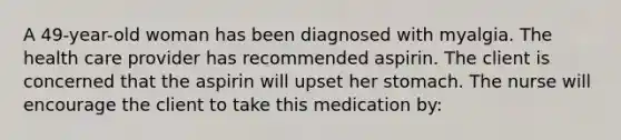 A 49-year-old woman has been diagnosed with myalgia. The health care provider has recommended aspirin. The client is concerned that the aspirin will upset her stomach. The nurse will encourage the client to take this medication by: