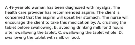 A 49-year-old woman has been diagnosed with myalgia. The health care provider has recommended aspirin. The client is concerned that the aspirin will upset her stomach. The nurse will encourage the client to take this medication by: A. crushing the tablet before swallowing. B. avoiding drinking milk for 3 hours after swallowing the tablet. C. swallowing the tablet whole. D. swallowing the tablet with milk or food.