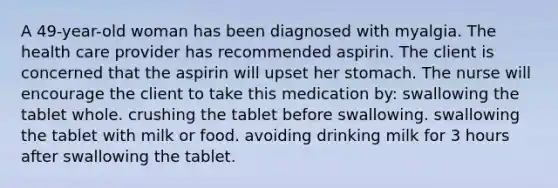 A 49-year-old woman has been diagnosed with myalgia. The health care provider has recommended aspirin. The client is concerned that the aspirin will upset her stomach. The nurse will encourage the client to take this medication by: swallowing the tablet whole. crushing the tablet before swallowing. swallowing the tablet with milk or food. avoiding drinking milk for 3 hours after swallowing the tablet.