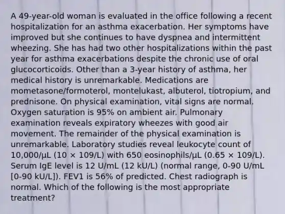 A 49-year-old woman is evaluated in the office following a recent hospitalization for an asthma exacerbation. Her symptoms have improved but she continues to have dyspnea and intermittent wheezing. She has had two other hospitalizations within the past year for asthma exacerbations despite the chronic use of oral glucocorticoids. Other than a 3-year history of asthma, her medical history is unremarkable. Medications are mometasone/formoterol, montelukast, albuterol, tiotropium, and prednisone. On physical examination, vital signs are normal. Oxygen saturation is 95% on ambient air. Pulmonary examination reveals expiratory wheezes with good air movement. The remainder of the physical examination is unremarkable. Laboratory studies reveal leukocyte count of 10,000/µL (10 × 109/L) with 650 eosinophils/µL (0.65 × 109/L). Serum IgE level is 12 U/mL (12 kU/L) (normal range, 0-90 U/mL [0-90 kU/L]). FEV1 is 56% of predicted. Chest radiograph is normal. Which of the following is the most appropriate treatment?