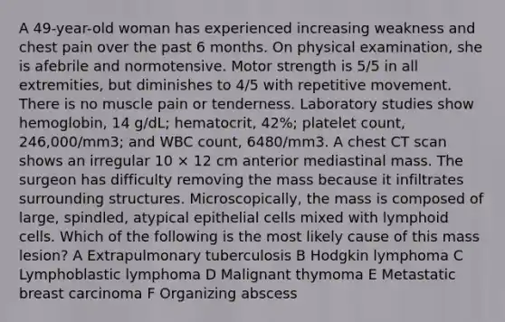 A 49-year-old woman has experienced increasing weakness and chest pain over the past 6 months. On physical examination, she is afebrile and normotensive. Motor strength is 5/5 in all extremities, but diminishes to 4/5 with repetitive movement. There is no muscle pain or tenderness. Laboratory studies show hemoglobin, 14 g/dL; hematocrit, 42%; platelet count, 246,000/mm3; and WBC count, 6480/mm3. A chest CT scan shows an irregular 10 × 12 cm anterior mediastinal mass. The surgeon has difficulty removing the mass because it infiltrates surrounding structures. Microscopically, the mass is composed of large, spindled, atypical epithelial cells mixed with lymphoid cells. Which of the following is the most likely cause of this mass lesion? A Extrapulmonary tuberculosis B Hodgkin lymphoma C Lymphoblastic lymphoma D Malignant thymoma E Metastatic breast carcinoma F Organizing abscess