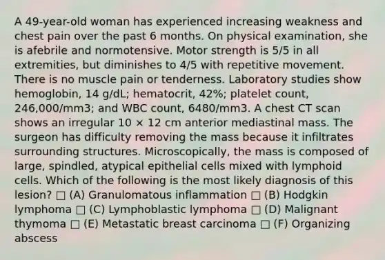 A 49-year-old woman has experienced increasing weakness and chest pain over the past 6 months. On physical examination, she is afebrile and normotensive. Motor strength is 5/5 in all extremities, but diminishes to 4/5 with repetitive movement. There is no muscle pain or tenderness. Laboratory studies show hemoglobin, 14 g/dL; hematocrit, 42%; platelet count, 246,000/mm3; and WBC count, 6480/mm3. A chest CT scan shows an irregular 10 × 12 cm anterior mediastinal mass. The surgeon has difficulty removing the mass because it infiltrates surrounding structures. Microscopically, the mass is composed of large, spindled, atypical epithelial cells mixed with lymphoid cells. Which of the following is the most likely diagnosis of this lesion? □ (A) Granulomatous inflammation □ (B) Hodgkin lymphoma □ (C) Lymphoblastic lymphoma □ (D) Malignant thymoma □ (E) Metastatic breast carcinoma □ (F) Organizing abscess