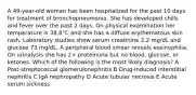 A 49-year-old woman has been hospitalized for the past 10 days for treatment of bronchopneumonia. She has developed chills and fever over the past 2 days. On physical examination her temperature is 38.8°C and she has a diffuse erythematous skin rash. Laboratory studies show serum creatinine 2.2 mg/dL and glucose 73 mg/dL. A peripheral blood smear reveals eosinophilia. On urinalysis she has 2+ proteinuria but no blood, glucose, or ketones. Which of the following is the most likely diagnosis? A Post-streptococcal glomerulonephritis B Drug-induced interstitial nephritis C IgA nephropathy D Acute tubular necrosis E Acute serum sickness