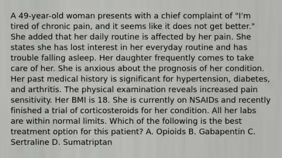 A 49-year-old woman presents with a chief complaint of "I'm tired of chronic pain, and it seems like it does not get better." She added that her daily routine is affected by her pain. She states she has lost interest in her everyday routine and has trouble falling asleep. Her daughter frequently comes to take care of her. She is anxious about the prognosis of her condition. Her past medical history is significant for hypertension, diabetes, and arthritis. The physical examination reveals increased pain sensitivity. Her BMI is 18. She is currently on NSAIDs and recently finished a trial of corticosteroids for her condition. All her labs are within normal limits. Which of the following is the best treatment option for this patient? A. Opioids B. Gabapentin C. Sertraline D. Sumatriptan