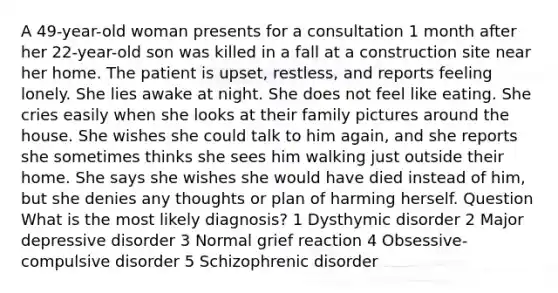 A 49-year-old woman presents for a consultation 1 month after her 22-year-old son was killed in a fall at a construction site near her home. The patient is upset, restless, and reports feeling lonely. She lies awake at night. She does not feel like eating. She cries easily when she looks at their family pictures around the house. She wishes she could talk to him again, and she reports she sometimes thinks she sees him walking just outside their home. She says she wishes she would have died instead of him, but she denies any thoughts or plan of harming herself. Question What is the most likely diagnosis? 1 Dysthymic disorder 2 Major depressive disorder 3 Normal grief reaction 4 Obsessive-compulsive disorder 5 Schizophrenic disorder