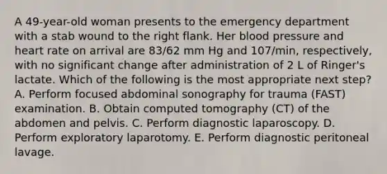 A 49-year-old woman presents to the emergency department with a stab wound to the right flank. Her blood pressure and heart rate on arrival are 83/62 mm Hg and 107/min, respectively, with no significant change after administration of 2 L of Ringer's lactate. Which of the following is the most appropriate next step? A. Perform focused abdominal sonography for trauma (FAST) examination. B. Obtain computed tomography (CT) of the abdomen and pelvis. C. Perform diagnostic laparoscopy. D. Perform exploratory laparotomy. E. Perform diagnostic peritoneal lavage.