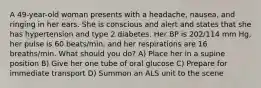 A 49-year-old woman presents with a headache, nausea, and ringing in her ears. She is conscious and alert and states that she has hypertension and type 2 diabetes. Her BP is 202/114 mm Hg, her pulse is 60 beats/min, and her respirations are 16 breaths/min. What should you do? A) Place her in a supine position B) Give her one tube of oral glucose C) Prepare for immediate transport D) Summon an ALS unit to the scene