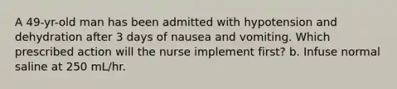 A 49-yr-old man has been admitted with hypotension and dehydration after 3 days of nausea and vomiting. Which prescribed action will the nurse implement first? b. Infuse normal saline at 250 mL/hr.