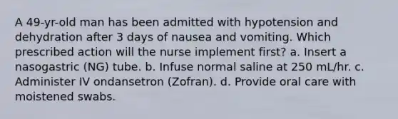 A 49-yr-old man has been admitted with hypotension and dehydration after 3 days of nausea and vomiting. Which prescribed action will the nurse implement first? a. Insert a nasogastric (NG) tube. b. Infuse normal saline at 250 mL/hr. c. Administer IV ondansetron (Zofran). d. Provide oral care with moistened swabs.