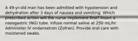 A 49-yr-old man has been admitted with hypotension and dehydration after 3 days of nausea and vomiting. Which prescribed action will the nurse implement first? Insert a nasogastric (NG) tube. Infuse normal saline at 250 mL/hr. Administer IV ondansetron (Zofran). Provide oral care with moistened swabs.