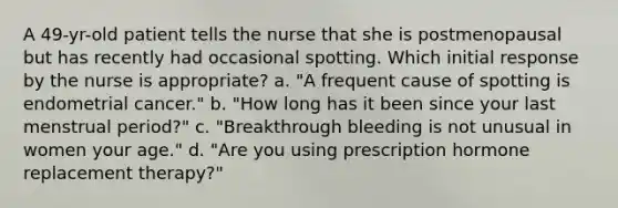 A 49-yr-old patient tells the nurse that she is postmenopausal but has recently had occasional spotting. Which initial response by the nurse is appropriate? a. "A frequent cause of spotting is endometrial cancer." b. "How long has it been since your last menstrual period?" c. "Breakthrough bleeding is not unusual in women your age." d. "Are you using prescription hormone replacement therapy?"