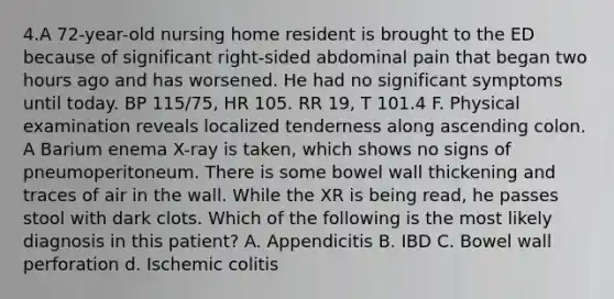 4.A 72-year-old nursing home resident is brought to the ED because of significant right-sided abdominal pain that began two hours ago and has worsened. He had no significant symptoms until today. BP 115/75, HR 105. RR 19, T 101.4 F. Physical examination reveals localized tenderness along ascending colon. A Barium enema X-ray is taken, which shows no signs of pneumoperitoneum. There is some bowel wall thickening and traces of air in the wall. While the XR is being read, he passes stool with dark clots. Which of the following is the most likely diagnosis in this patient? A. Appendicitis B. IBD C. Bowel wall perforation d. Ischemic colitis